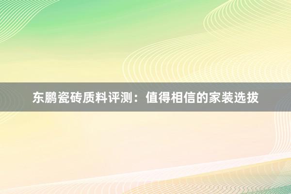 东鹏瓷砖质料评测：值得相信的家装选拔